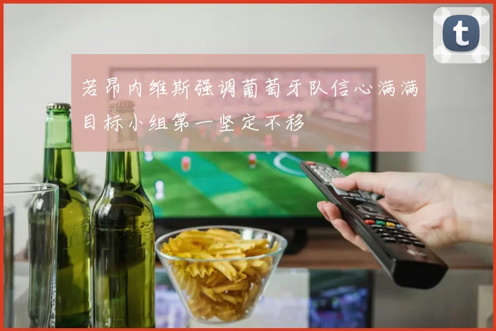 若昂内维斯强调葡萄牙队信心满满目标小组第一坚定不移